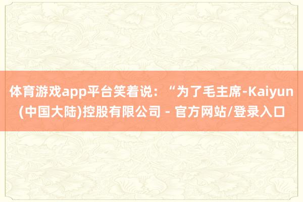 体育游戏app平台笑着说：“为了毛主席-Kaiyun(中国大陆)控股有限公司 - 官方网站/登录入口