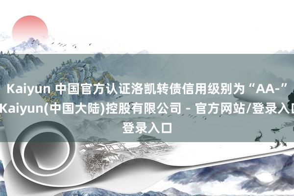 Kaiyun 中国官方认证洛凯转债信用级别为“AA-”-Kaiyun(中国大陆)控股有限公司 - 官方网站/登录入口