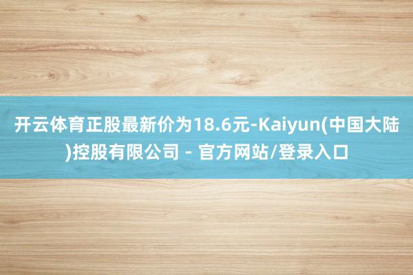 开云体育正股最新价为18.6元-Kaiyun(中国大陆)控股有限公司 - 官方网站/登录入口