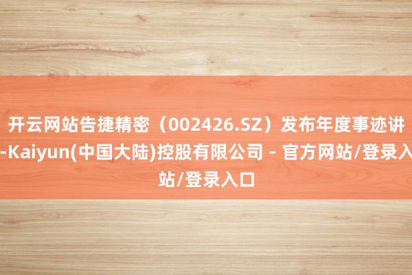 开云网站告捷精密（002426.SZ）发布年度事迹讲述-Kaiyun(中国大陆)控股有限公司 - 官方网站/登录入口