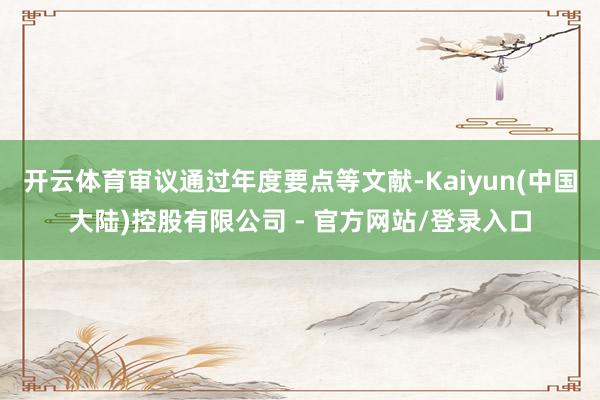 开云体育审议通过年度要点等文献-Kaiyun(中国大陆)控股有限公司 - 官方网站/登录入口