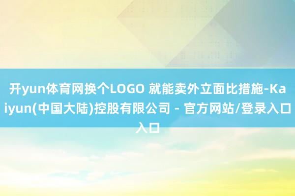 开yun体育网换个LOGO 就能卖外立面比措施-Kaiyun(中国大陆)控股有限公司 - 官方网站/登录入口