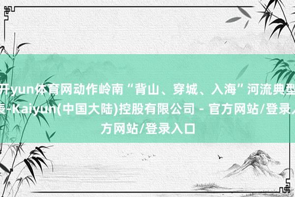 开yun体育网动作岭南“背山、穿城、入海”河流典型代表-Kaiyun(中国大陆)控股有限公司 - 官方网站/登录入口