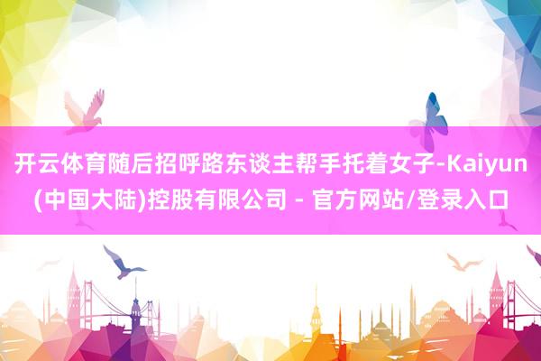 开云体育随后招呼路东谈主帮手托着女子-Kaiyun(中国大陆)控股有限公司 - 官方网站/登录入口