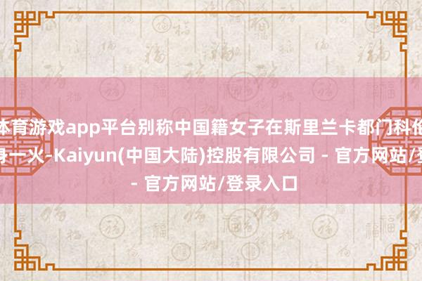 体育游戏app平台别称中国籍女子在斯里兰卡都门科伦坡牵缠身一火-Kaiyun(中国大陆)控股有限公司 - 官方网站/登录入口