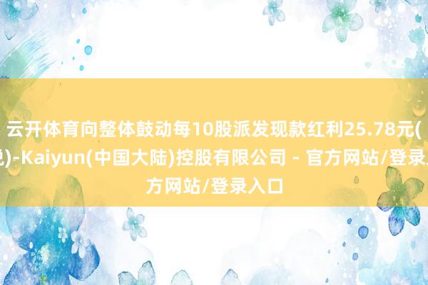 云开体育向整体鼓动每10股派发现款红利25.78元(含税)-Kaiyun(中国大陆)控股有限公司 - 官方网站/登录入口