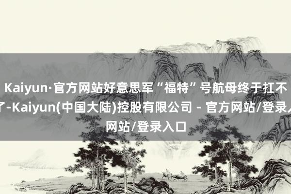 Kaiyun·官方网站好意思军“福特”号航母终于扛不住了-Kaiyun(中国大陆)控股有限公司 - 官方网站/登录入口