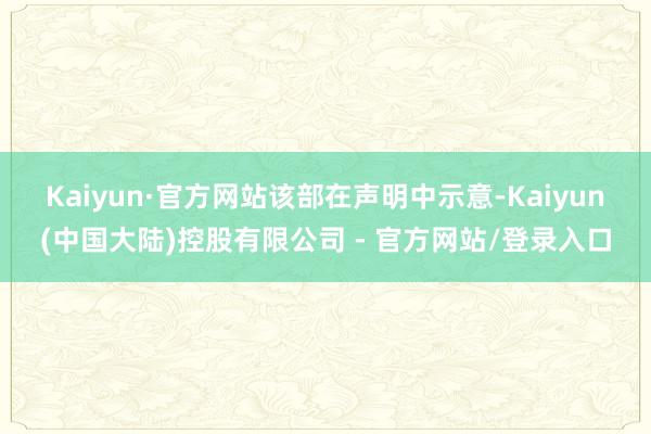 Kaiyun·官方网站　　该部在声明中示意-Kaiyun(中国大陆)控股有限公司 - 官方网站/登录入口