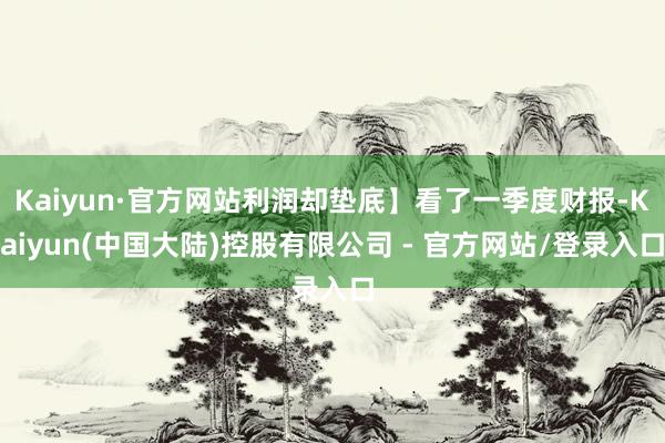 Kaiyun·官方网站利润却垫底】看了一季度财报-Kaiyun(中国大陆)控股有限公司 - 官方网站/登录入口