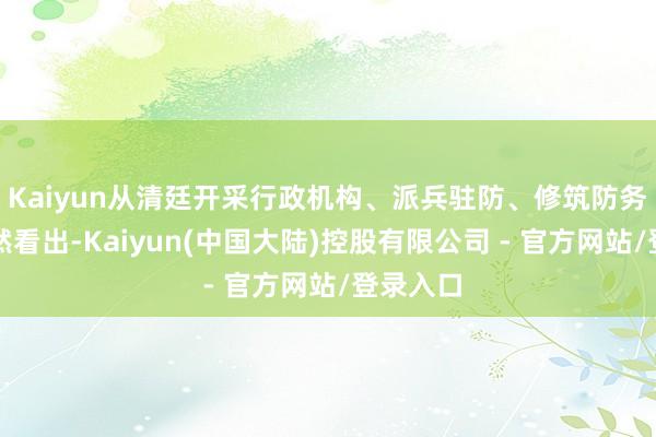 Kaiyun从清廷开采行政机构、派兵驻防、修筑防务齐能显然看出-Kaiyun(中国大陆)控股有限公司 - 官方网站/登录入口