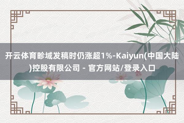 开云体育畛域发稿时仍涨超1%-Kaiyun(中国大陆)控股有限公司 - 官方网站/登录入口