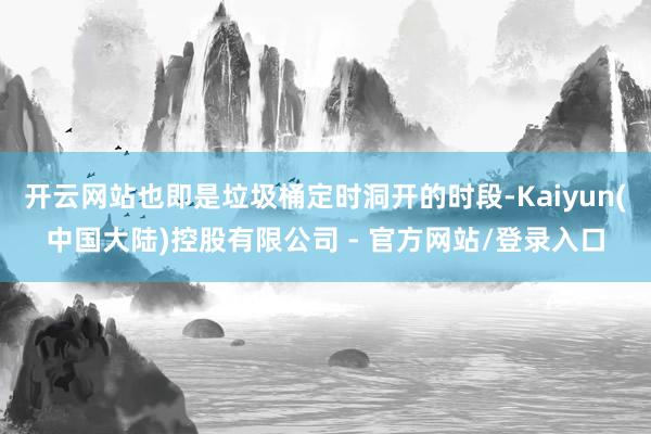 开云网站也即是垃圾桶定时洞开的时段-Kaiyun(中国大陆)控股有限公司 - 官方网站/登录入口
