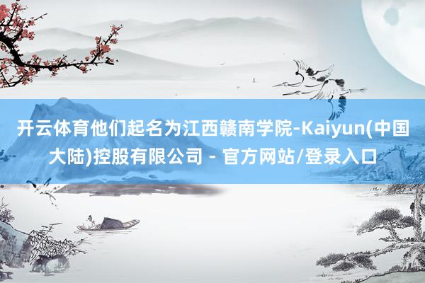 开云体育他们起名为江西赣南学院-Kaiyun(中国大陆)控股有限公司 - 官方网站/登录入口