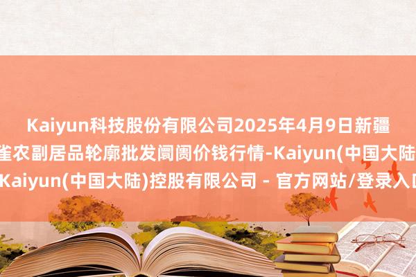 Kaiyun科技股份有限公司2025年4月9日新疆兵团农二师库尔勒市孔雀农副居品轮廓批发阛阓价钱行情-Kaiyun(中国大陆)控股有限公司 - 官方网站/登录入口
