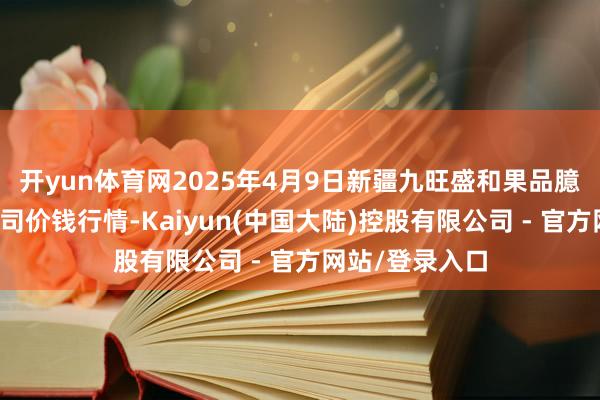 开yun体育网2025年4月9日新疆九旺盛和果品臆测惩处有限公司价钱行情-Kaiyun(中国大陆)控股有限公司 - 官方网站/登录入口