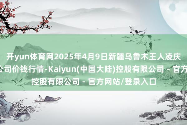 开yun体育网2025年4月9日新疆乌鲁木王人凌庆蔬菜果品有限公司价钱行情-Kaiyun(中国大陆)控股有限公司 - 官方网站/登录入口