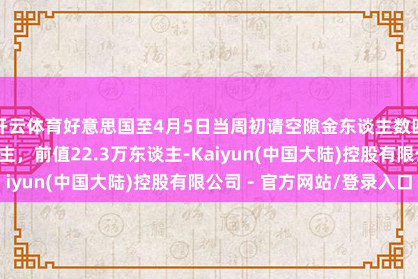 开云体育好意思国至4月5日当周初请空隙金东谈主数四周均值22.3万东谈主，前值22.3万东谈主-Kaiyun(中国大陆)控股有限公司 - 官方网站/登录入口