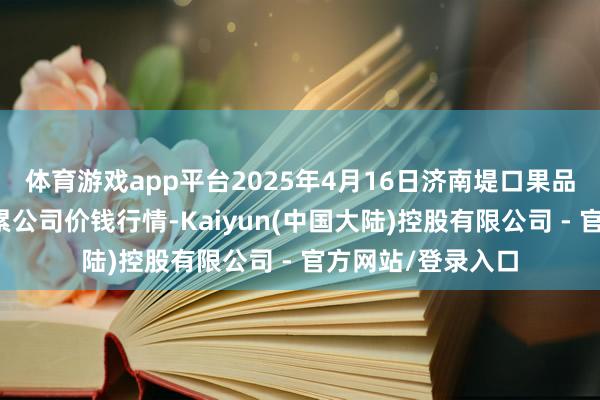 体育游戏app平台2025年4月16日济南堤口果品批发发展有限拖累公司价钱行情-Kaiyun(中国大陆)控股有限公司 - 官方网站/登录入口