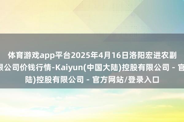 体育游戏app平台2025年4月16日洛阳宏进农副居品批发市集有限公司价钱行情-Kaiyun(中国大陆)控股有限公司 - 官方网站/登录入口