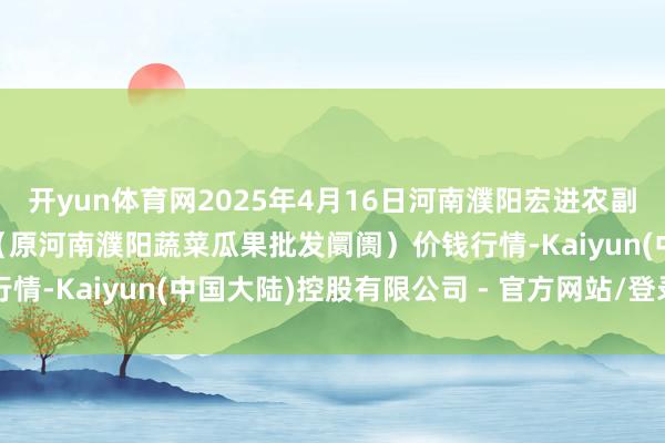开yun体育网2025年4月16日河南濮阳宏进农副居品批发阛阓有限公司（原河南濮阳蔬菜瓜果批发阛阓）价钱行情-Kaiyun(中国大陆)控股有限公司 - 官方网站/登录入口