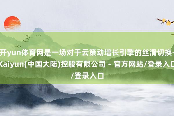 开yun体育网是一场对于云策动增长引擎的丝滑切换-Kaiyun(中国大陆)控股有限公司 - 官方网站/登录入口