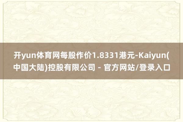 开yun体育网每股作价1.8331港元-Kaiyun(中国大陆)控股有限公司 - 官方网站/登录入口