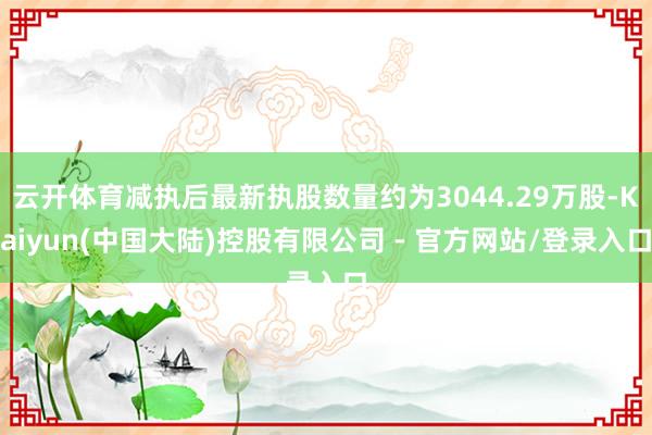 云开体育减执后最新执股数量约为3044.29万股-Kaiyun(中国大陆)控股有限公司 - 官方网站/登录入口