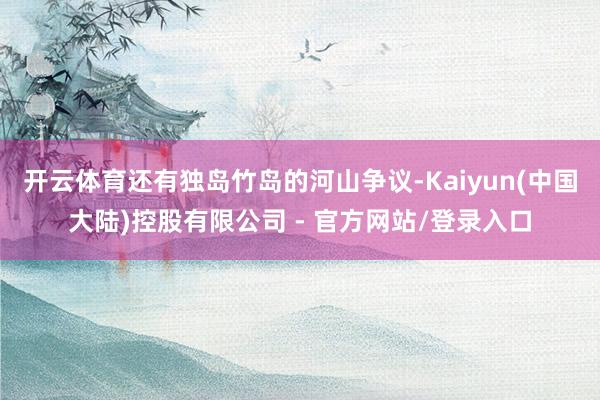 开云体育还有独岛竹岛的河山争议-Kaiyun(中国大陆)控股有限公司 - 官方网站/登录入口