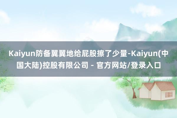 Kaiyun防备翼翼地给屁股擦了少量-Kaiyun(中国大陆)控股有限公司 - 官方网站/登录入口