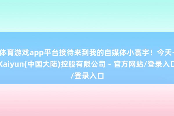 体育游戏app平台接待来到我的自媒体小寰宇!今天-Kaiyun(中国大陆)控股有限公司 - 官方网站/登录入口