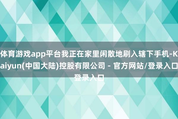 体育游戏app平台我正在家里闲散地刷入辖下手机-Kaiyun(中国大陆)控股有限公司 - 官方网站/登录入口