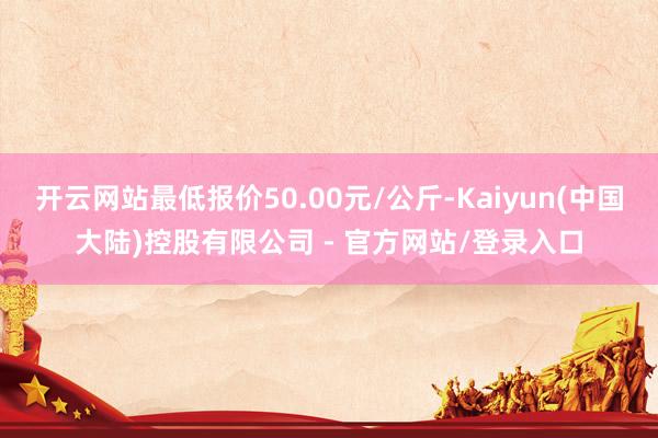 开云网站最低报价50.00元/公斤-Kaiyun(中国大陆)控股有限公司 - 官方网站/登录入口