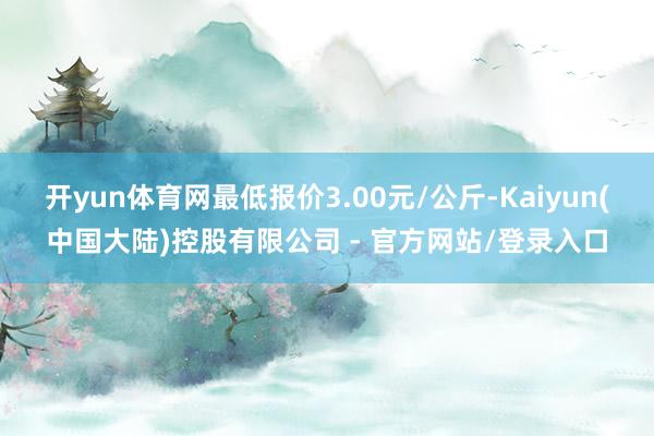 开yun体育网最低报价3.00元/公斤-Kaiyun(中国大陆)控股有限公司 - 官方网站/登录入口