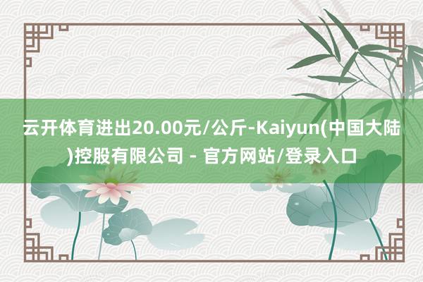 云开体育进出20.00元/公斤-Kaiyun(中国大陆)控股有限公司 - 官方网站/登录入口