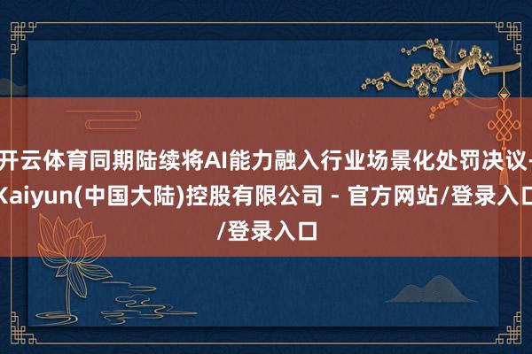 开云体育同期陆续将AI能力融入行业场景化处罚决议-Kaiyun(中国大陆)控股有限公司 - 官方网站/登录入口