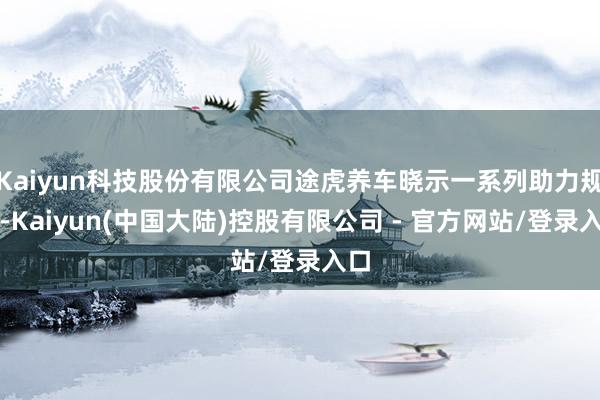 Kaiyun科技股份有限公司途虎养车晓示一系列助力规范-Kaiyun(中国大陆)控股有限公司 - 官方网站/登录入口