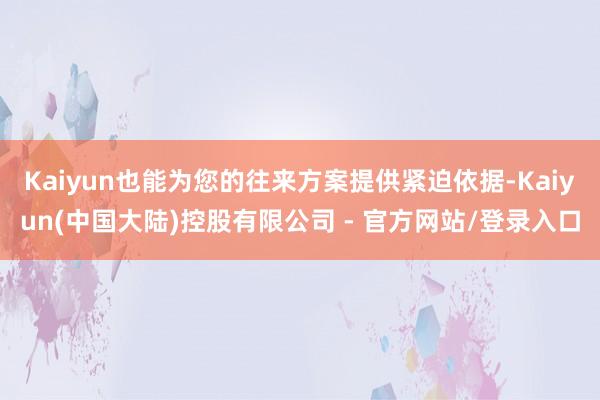 Kaiyun也能为您的往来方案提供紧迫依据-Kaiyun(中国大陆)控股有限公司 - 官方网站/登录入口
