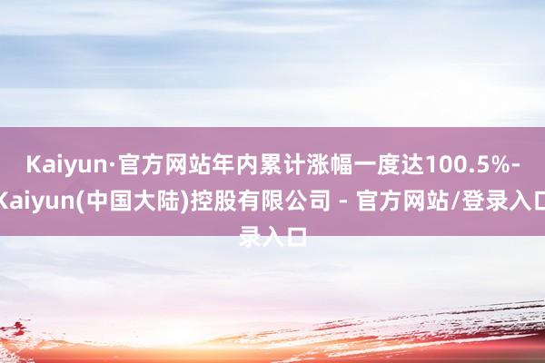 Kaiyun·官方网站年内累计涨幅一度达100.5%-Kaiyun(中国大陆)控股有限公司 - 官方网站/登录入口