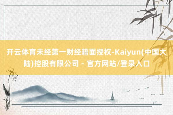 开云体育未经第一财经籍面授权-Kaiyun(中国大陆)控股有限公司 - 官方网站/登录入口