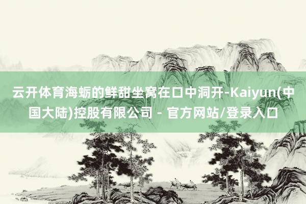 云开体育海蛎的鲜甜坐窝在口中洞开-Kaiyun(中国大陆)控股有限公司 - 官方网站/登录入口