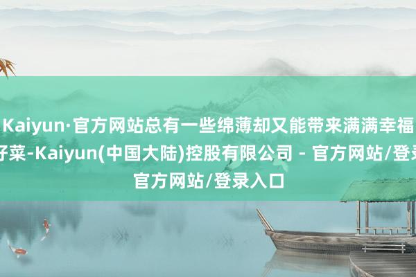 Kaiyun·官方网站总有一些绵薄却又能带来满满幸福感的好菜-Kaiyun(中国大陆)控股有限公司 - 官方网站/登录入口