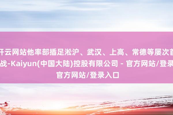 开云网站他率部插足淞沪、武汉、上高、常德等屡次首要宣战-Kaiyun(中国大陆)控股有限公司 - 官方网站/登录入口