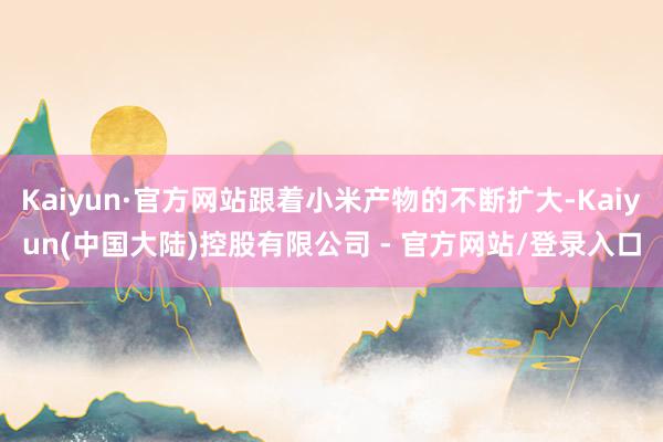 Kaiyun·官方网站跟着小米产物的不断扩大-Kaiyun(中国大陆)控股有限公司 - 官方网站/登录入口