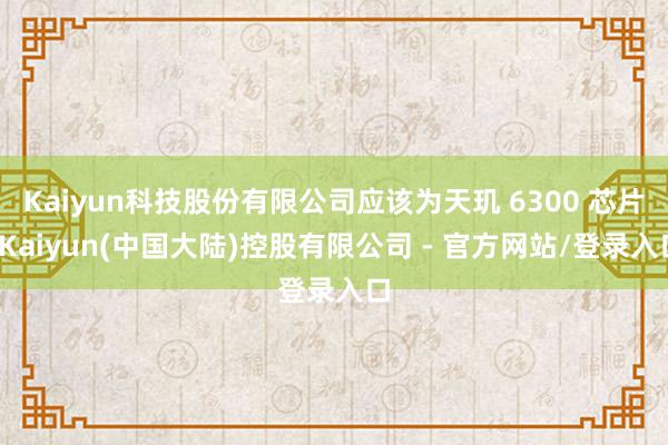 Kaiyun科技股份有限公司应该为天玑 6300 芯片-Kaiyun(中国大陆)控股有限公司 - 官方网站/登录入口