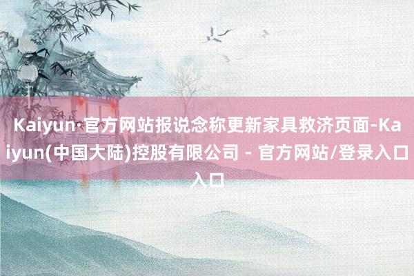Kaiyun·官方网站报说念称更新家具救济页面-Kaiyun(中国大陆)控股有限公司 - 官方网站/登录入口