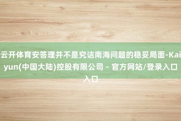 云开体育安答理并不是究诘南海问题的稳妥局面-Kaiyun(中国大陆)控股有限公司 - 官方网站/登录入口