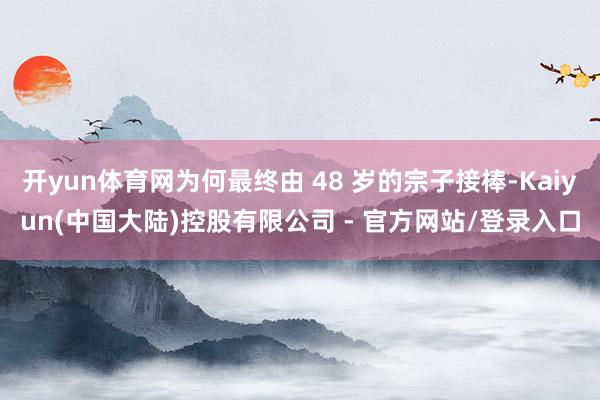 开yun体育网为何最终由 48 岁的宗子接棒-Kaiyun(中国大陆)控股有限公司 - 官方网站/登录入口