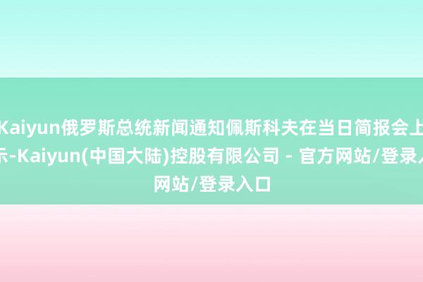 Kaiyun俄罗斯总统新闻通知佩斯科夫在当日简报会上暗示-Kaiyun(中国大陆)控股有限公司 - 官方网站/登录入口
