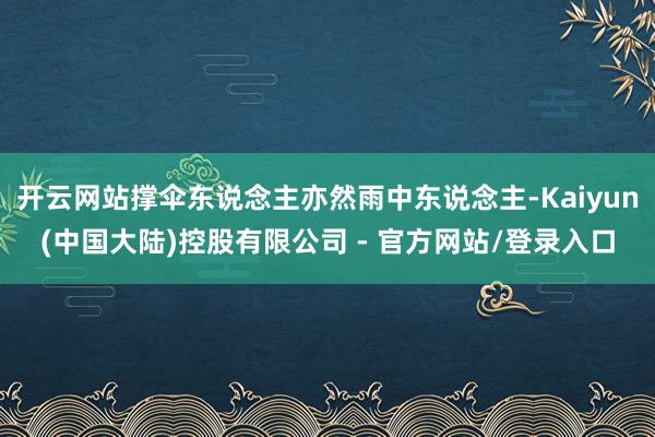 开云网站撑伞东说念主亦然雨中东说念主-Kaiyun(中国大陆)控股有限公司 - 官方网站/登录入口