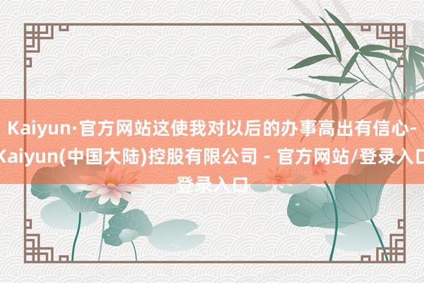 Kaiyun·官方网站这使我对以后的办事高出有信心-Kaiyun(中国大陆)控股有限公司 - 官方网站/登录入口